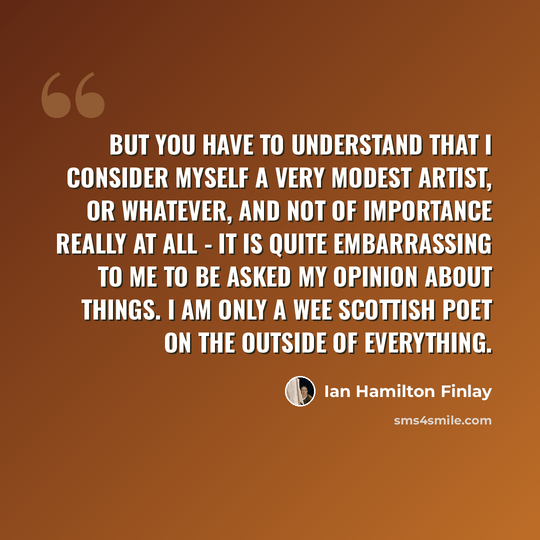 “But you have to understand that I consider myself a very modest artist, or whatever, and not of importance really at all - it is quite embarrassing to me to be asked my opinion about things. I am only a wee Scottish poet on the outside of everything.” quote by Ian Hamilton Finlay
