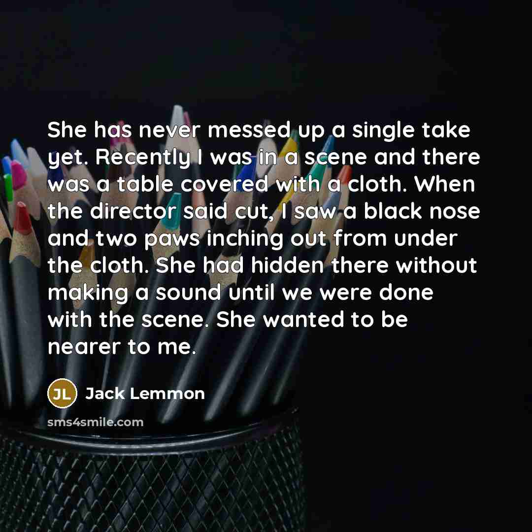 “She has never messed up a single take yet. Recently I was in a scene and there was a table covered with a cloth. When the director said cut, I saw a black nose and two paws inching out from under the cloth. She had hidden there without making a sound until we were done with the scene. She wanted…” quote by Jack Lemmon
