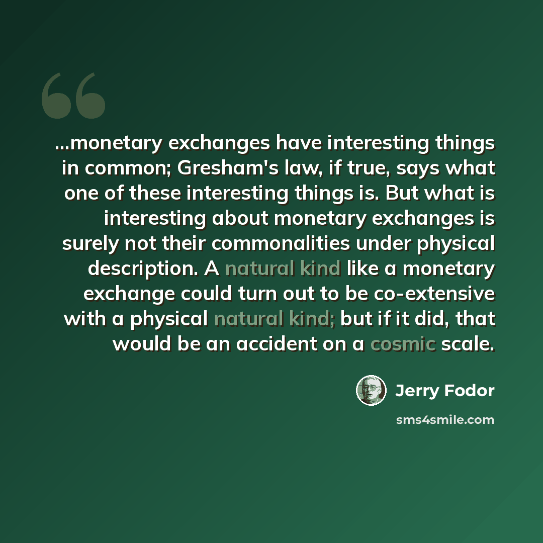 “...monetary exchanges have interesting things in common; Gresham's law, if true, says what one of these interesting things is. But what is interesting about monetary exchanges is surely not their commonalities under physical description. A natural kind like a monetary exchange could turn out to be…” quote by Jerry Fodor