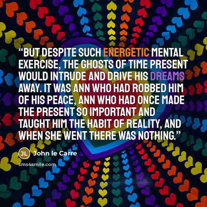 “But despite such energetic mental exercise, the ghosts of time present would intrude and drive his dreams away. It was Ann who had robbed him of his peace, Ann who had once made the present so important and taught him the habit of reality, and when she went there was nothing.” quote by John le Carré