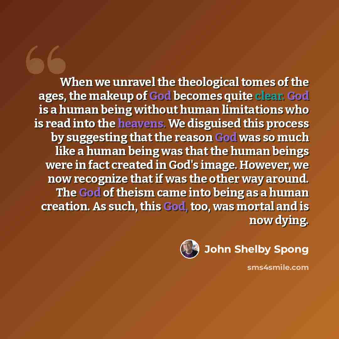 “When we unravel the theological tomes of the ages, the makeup of God becomes quite clear. God is a human being without human limitations who is read into the heavens. We disguised this process by suggesting that the reason God was so much like a human being was that the human beings were in fact…” quote by John Shelby Spong