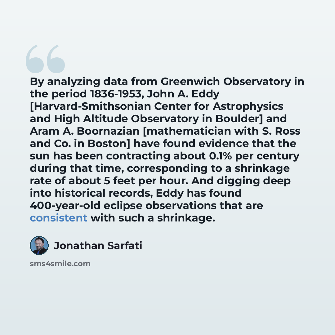 “By analyzing data from Greenwich Observatory in the period 1836-1953, John A. Eddy [Harvard-Smithsonian Center for Astrophysics and High Altitude Observatory in Boulder] and Aram A. Boornazian [mathematician with S. Ross and Co. in Boston] have found evidence that the sun has been contracting…” quote by Jonathan Sarfati