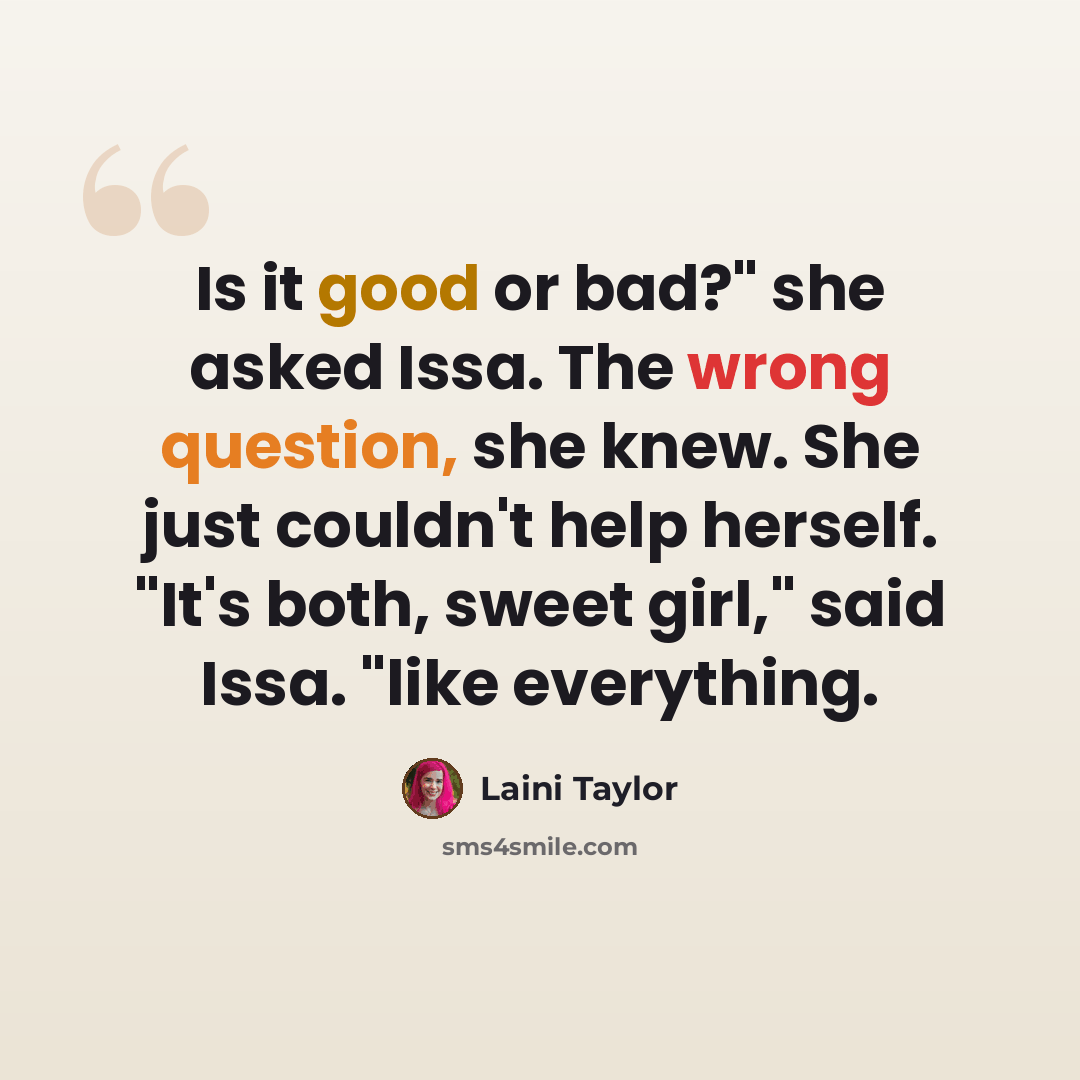 “Is it good or bad?" she asked Issa. The wrong question, she knew. She just couldn't help herself. "It's both, sweet girl," said Issa. "like everything.” quote by Laini Taylor