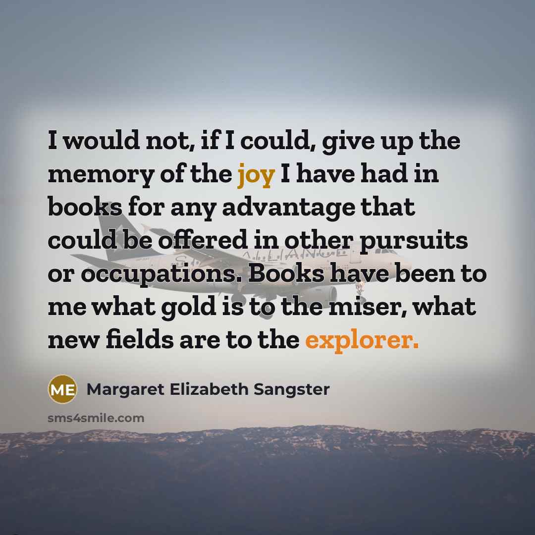 “I would not, if I could, give up the memory of the joy I have had in books for any advantage that could be offered in other pursuits or occupations. Books have been to me what gold is to the miser, what new fields are to the explorer.” quote by Margaret Elizabeth Sangster