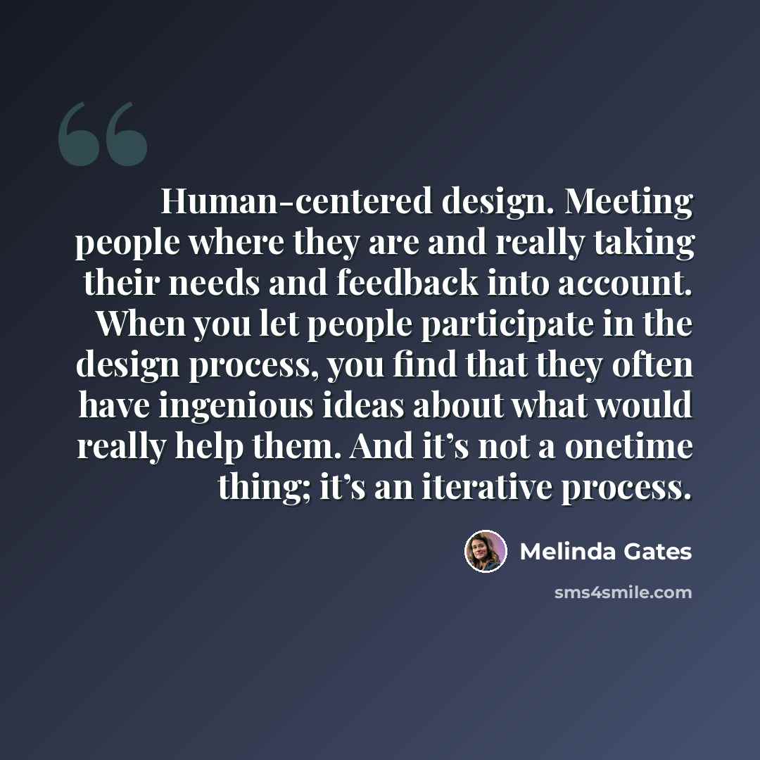 “Human-centered design. Meeting people where they are and really taking their needs and feedback into account. When you let people participate in the design process, you find that they often have ingenious ideas about what would really help them. And it’s not a onetime thing; it’s an iterative…” quote by Melinda Gates