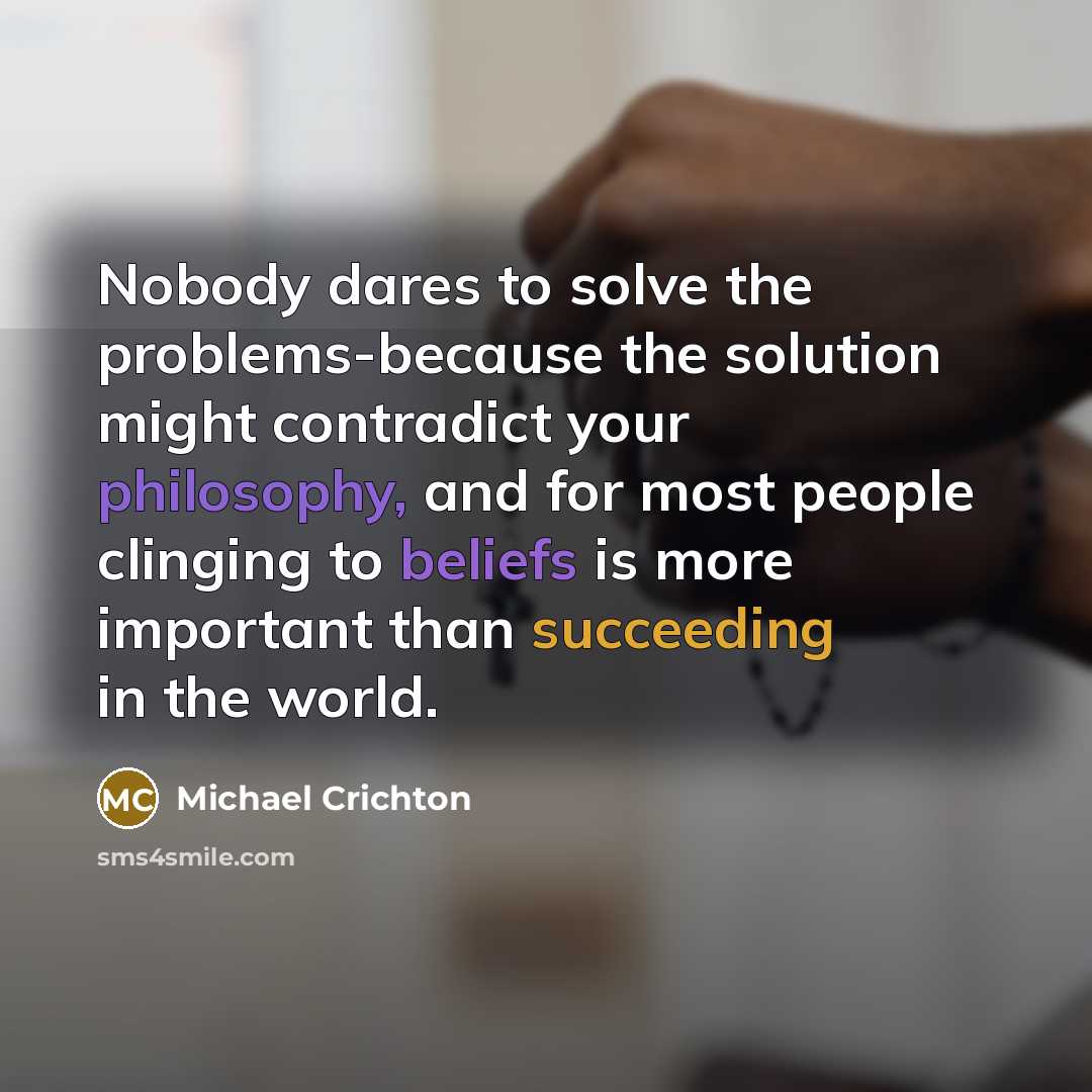 “Nobody dares to solve the problems-because the solution might contradict your philosophy, and for most people clinging to beliefs is more important than succeeding in the world.” quote by Michael Crichton
