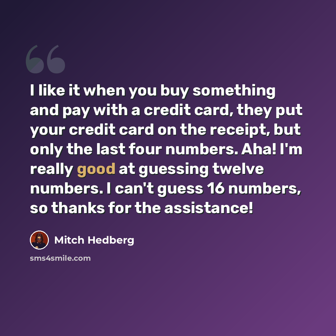 “I like it when you buy something and pay with a credit card, they put your credit card on the receipt, but only the last four numbers. Aha! I'm really good at guessing twelve numbers. I can't guess 16 numbers, so thanks for the assistance!” quote by Mitch Hedberg
