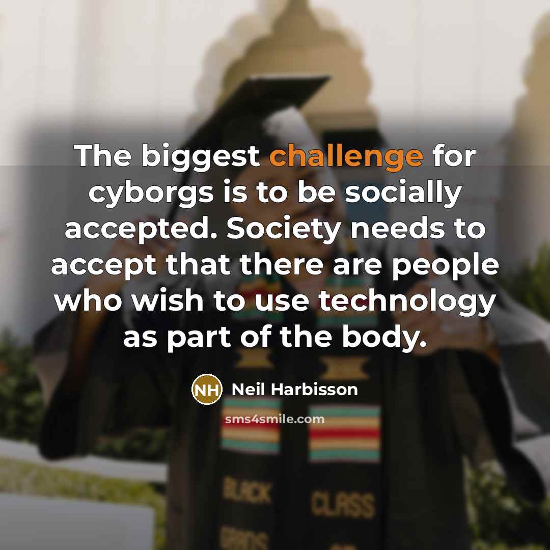 “The biggest challenge for cyborgs is to be socially accepted. Society needs to accept that there are people who wish to use technology as part of the body.” quote by Neil Harbisson