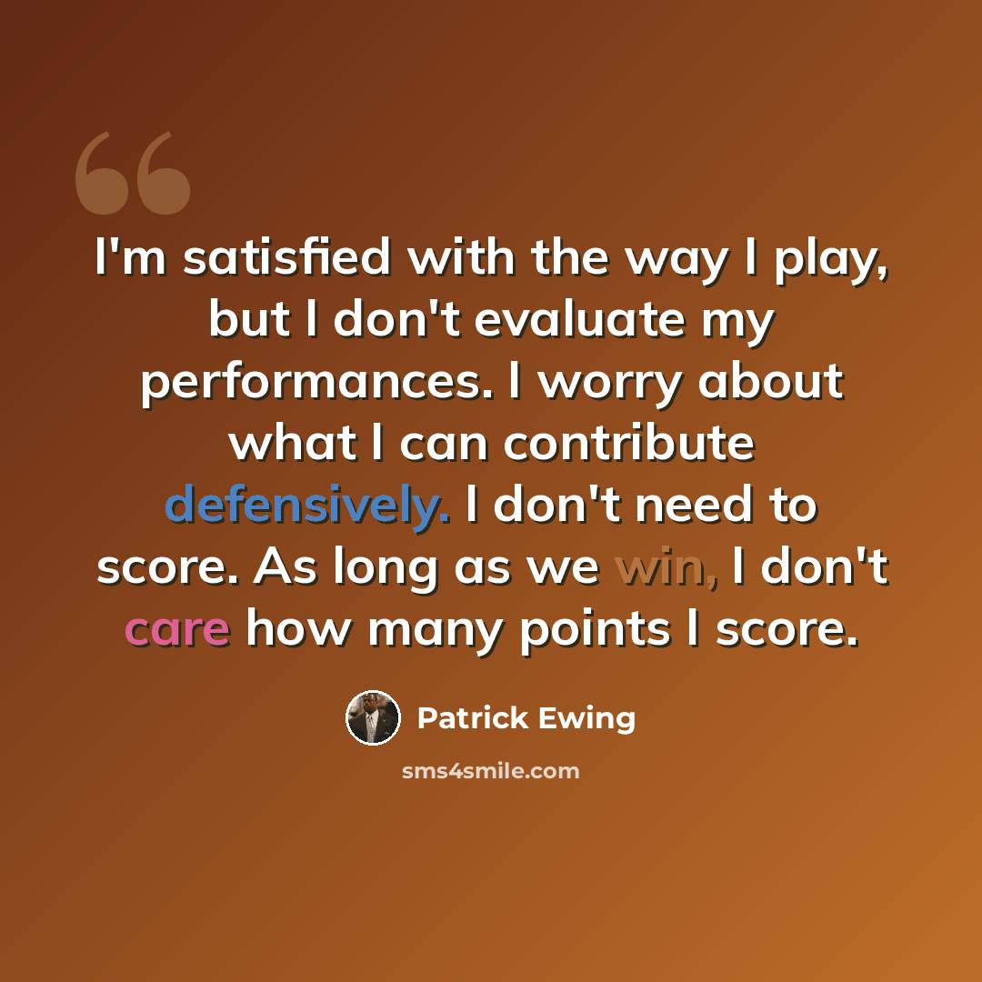 “I'm satisfied with the way I play, but I don't evaluate my performances. I worry about what I can contribute defensively. I don't need to score. As long as we win, I don't care how many points I score.” quote by Patrick Ewing