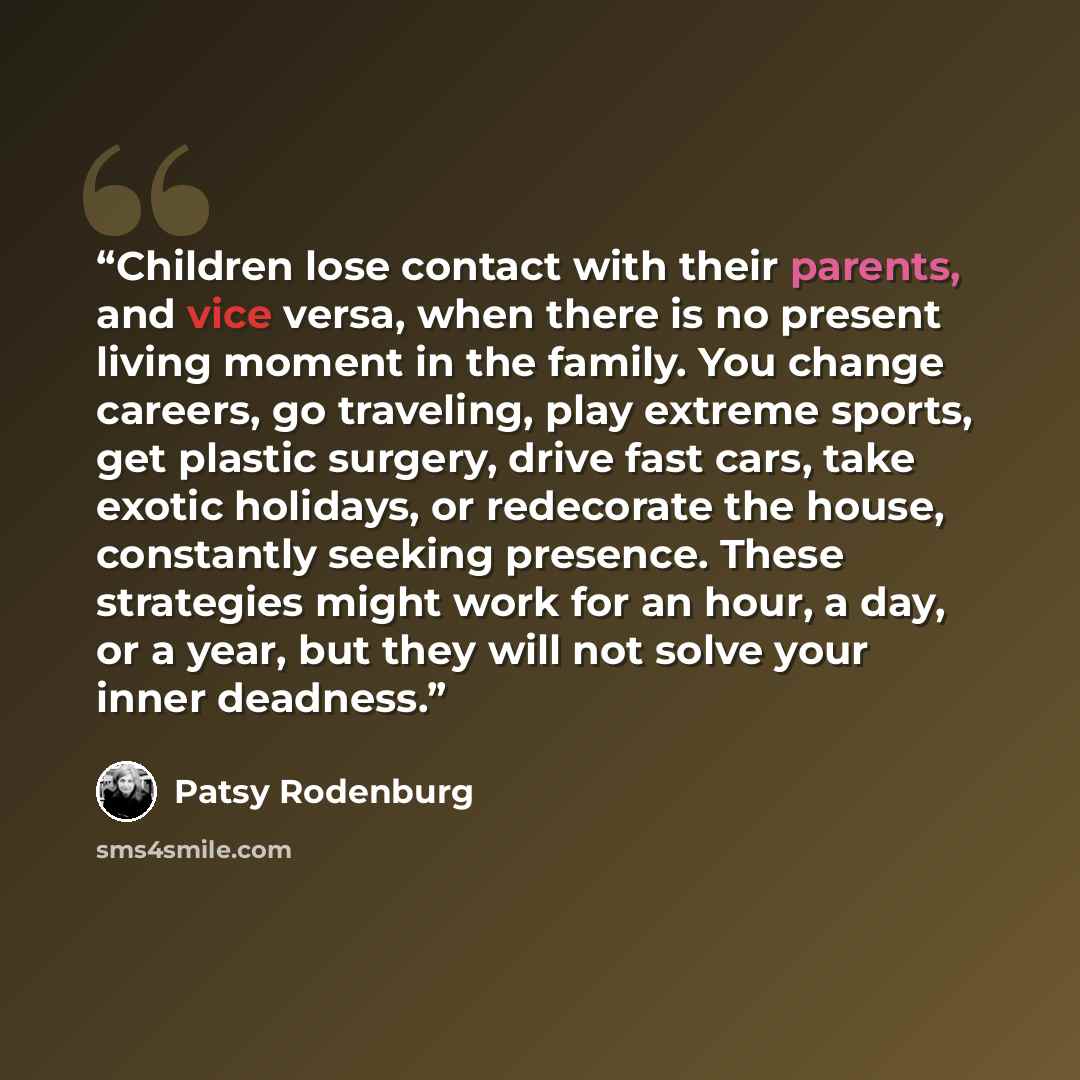 “Children lose contact with their parents, and vice versa, when there is no present living moment in the family. You change careers, go traveling, play extreme sports, get plastic surgery, drive fast cars, take exotic holidays, or redecorate the house, constantly seeking presence. These strategies…” quote by Patsy Rodenburg