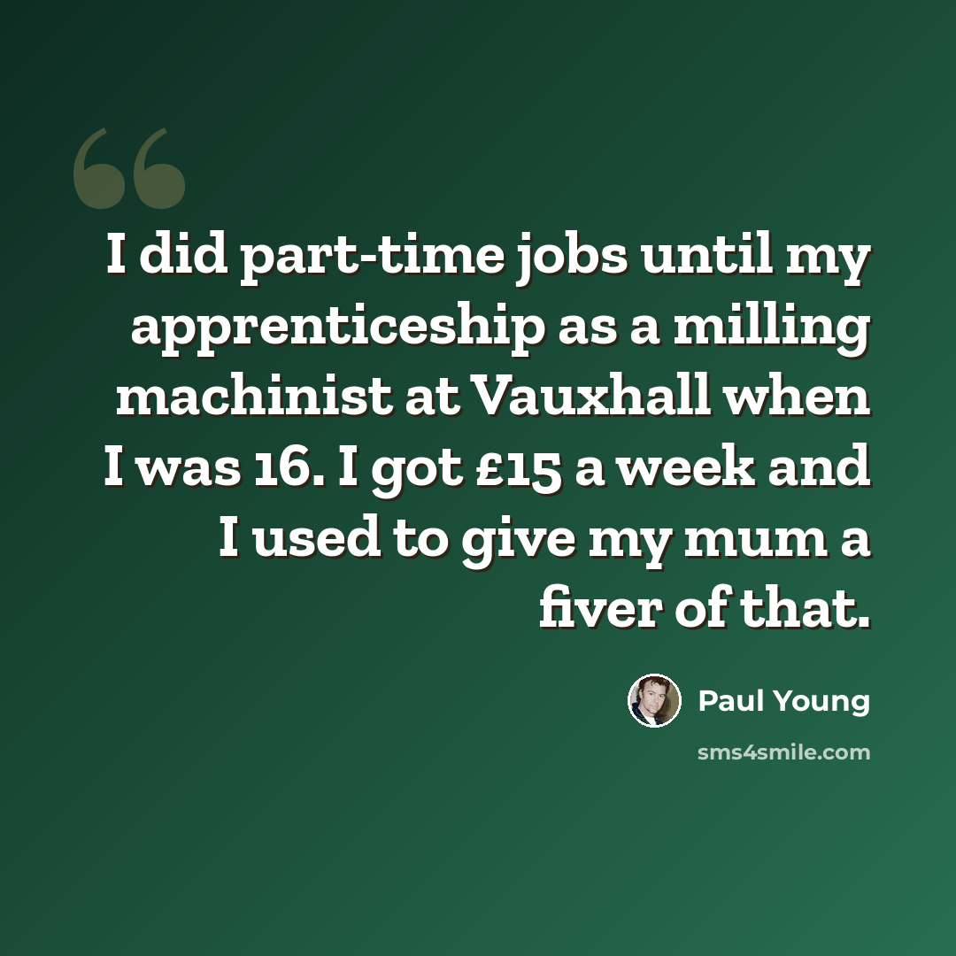 “I did part-time jobs until my apprenticeship as a milling machinist at Vauxhall when I was 16. I got £15 a week and I used to give my mum a fiver of that.” quote by Paul Young