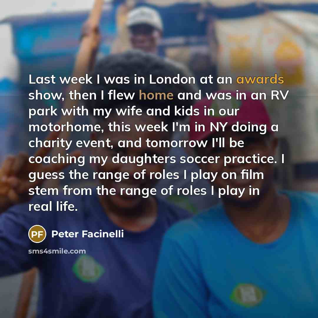 “Last week I was in London at an awards show, then I flew home and was in an RV park with my wife and kids in our motorhome, this week I'm in NY doing a charity event, and tomorrow I'll be coaching my daughters soccer practice. I guess the range of roles I play on film stem from the range of roles…” quote by Peter Facinelli