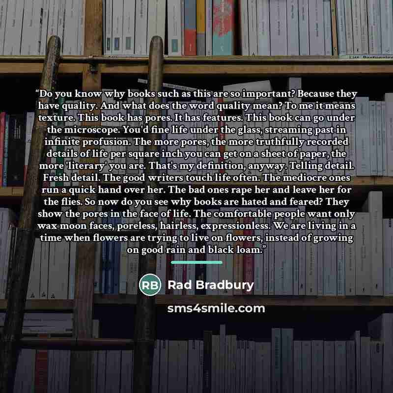 “Do you know why books such as this are so important? Because they have quality. And what does the word quality mean? To me it means texture. This book has pores. It has features. This book can go under the microscope. You'd fine life under the glass, streaming past in infinite profusion. The more…” quote by Anonymous