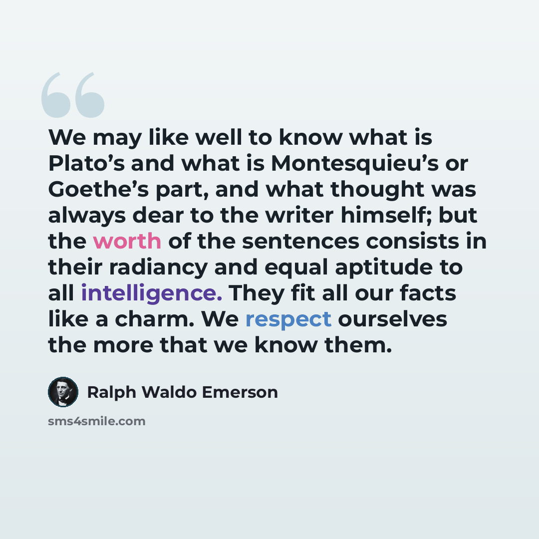 “We may like well to know what is Plato’s and what is Montesquieu’s or Goethe’s part, and what thought was always dear to the writer himself; but the worth of the sentences consists in their radiancy and equal aptitude to all intelligence. They fit all our facts like a charm. We respect ourselves…” quote by Ralph Waldo Emerson