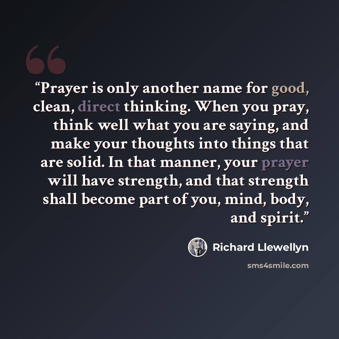 “Prayer is only another name for good, clean, direct thinking. When you pray, think well what you are saying, and make your thoughts into things that are solid. In that manner, your prayer will have strength, and that strength shall become part of you, mind, body, and spirit.” quote by Richard Llewellyn