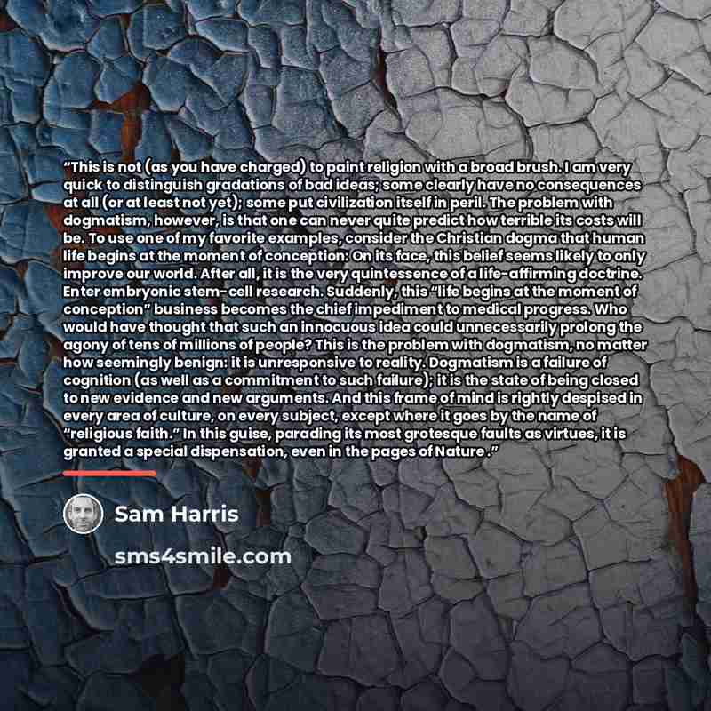 “This is not (as you have charged) to paint religion with a broad brush. I am very quick to distinguish gradations of bad ideas; some clearly have no consequences at all (or at least not yet); some put civilization itself in peril. The problem with dogmatism, however, is that one can never quite…” quote by Sam Harris