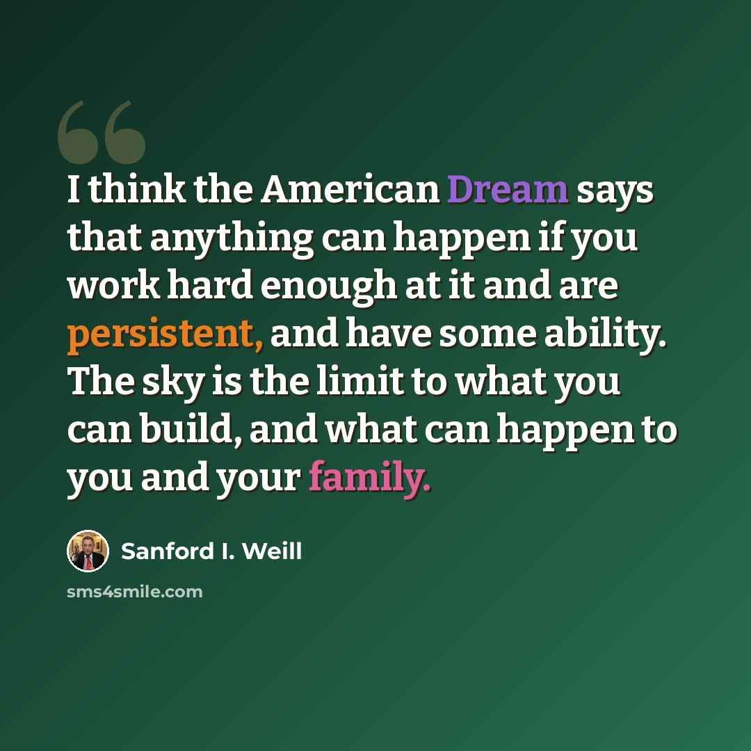 “I think the American Dream says that anything can happen if you work hard enough at it and are persistent, and have some ability. The sky is the limit to what you can build, and what can happen to you and your family.” quote by Sanford I. Weill