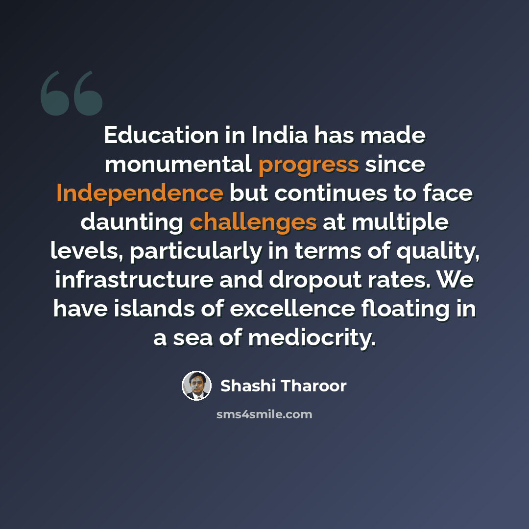 “Education in India has made monumental progress since Independence but continues to face daunting challenges at multiple levels, particularly in terms of quality, infrastructure and dropout rates. We have islands of excellence floating in a sea of mediocrity.” quote by Shashi Tharoor