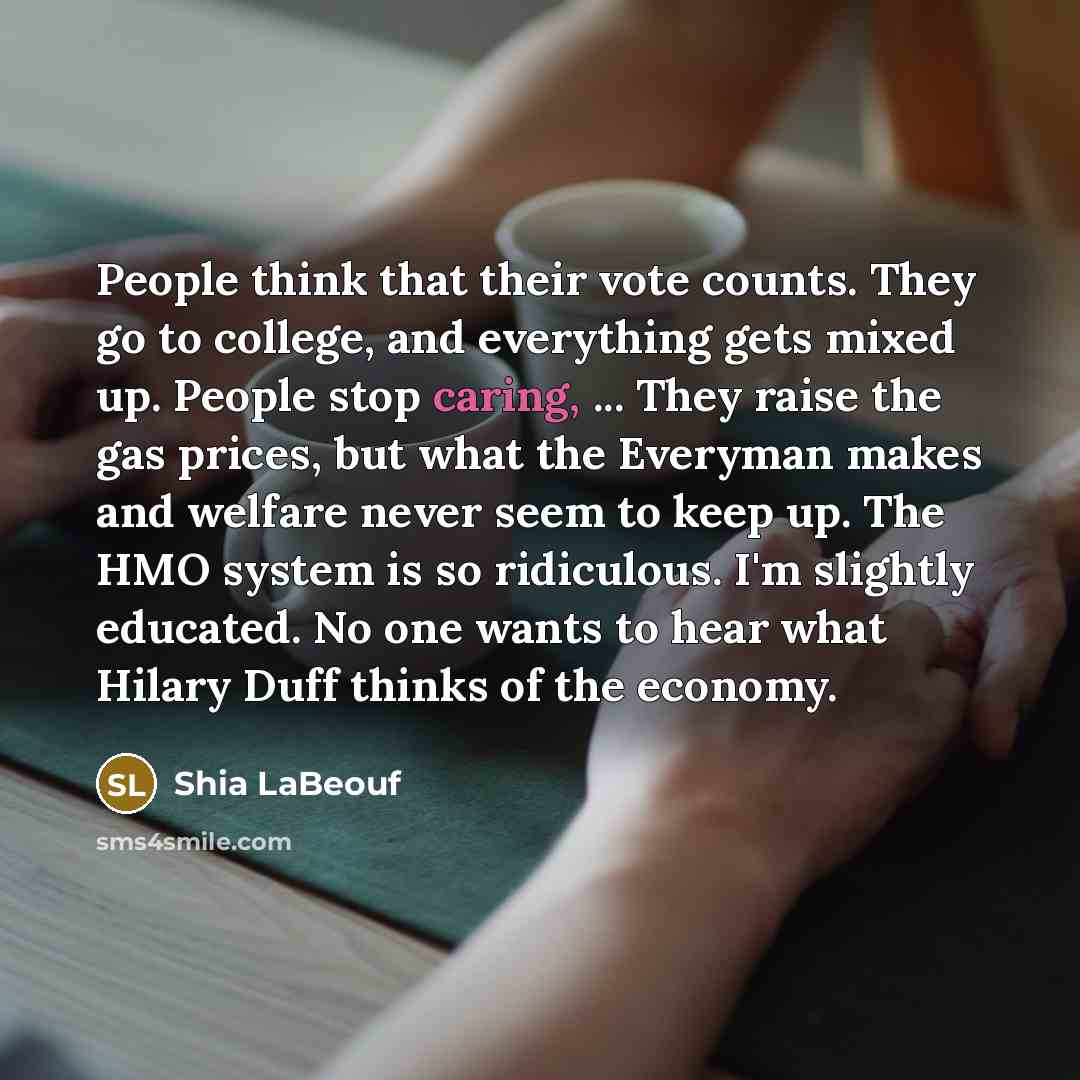 “People think that their vote counts. They go to college, and everything gets mixed up. People stop caring, ... They raise the gas prices, but what the Everyman makes and welfare never seem to keep up. The HMO system is so ridiculous. I'm slightly educated. No one wants to hear what Hilary Duff…” quote by Shia LaBeouf