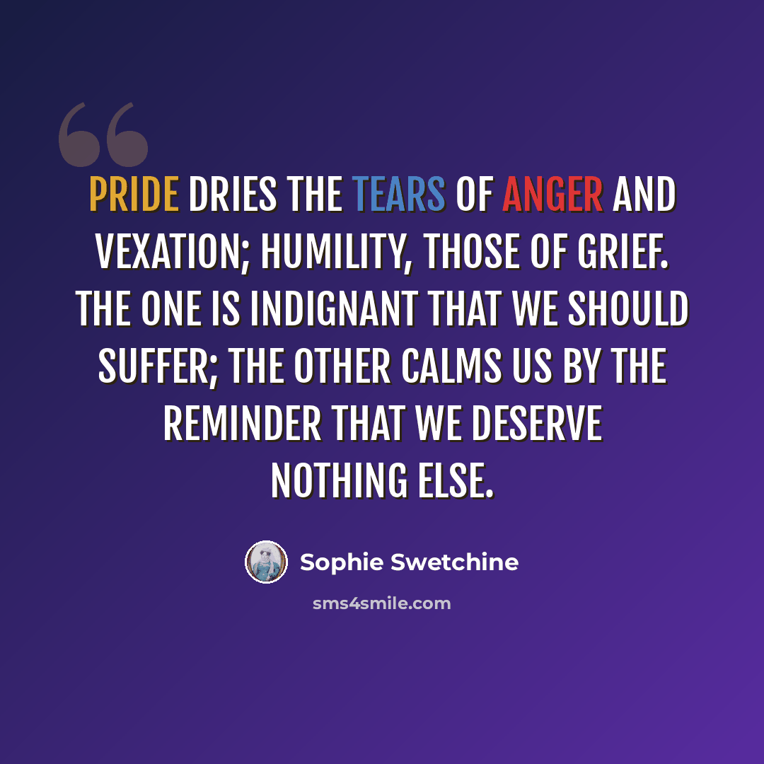 “Pride dries the tears of anger and vexation; humility, those of grief. The one is indignant that we should suffer; the other calms us by the reminder that we deserve nothing else.” quote by Sophie Swetchine