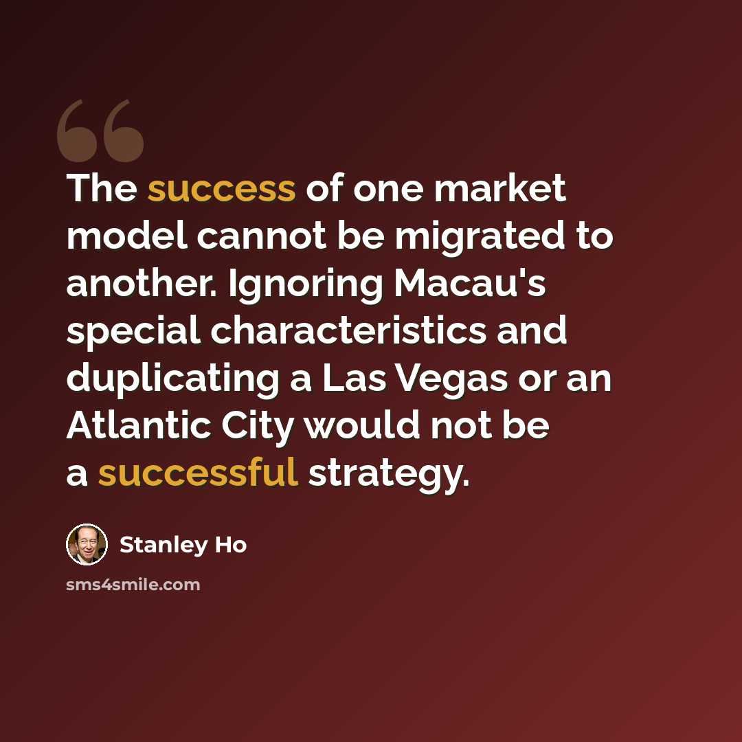 “The success of one market model cannot be migrated to another. Ignoring Macau's special characteristics and duplicating a Las Vegas or an Atlantic City would not be a successful strategy.” quote by Stanley Ho