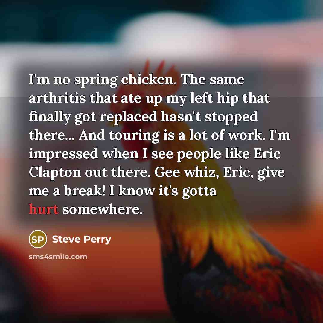 “I'm no spring chicken. The same arthritis that ate up my left hip that finally got replaced hasn't stopped there... And touring is a lot of work. I'm impressed when I see people like Eric Clapton out there. Gee whiz, Eric, give me a break! I know it's gotta hurt somewhere.” quote by Steve Perry