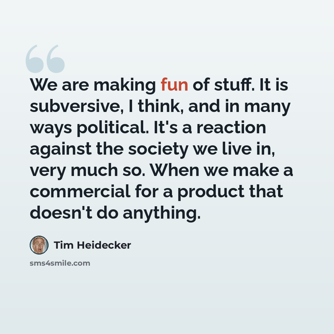 “We are making fun of stuff. It is subversive, I think, and in many ways political. It's a reaction against the society we live in, very much so. When we make a commercial for a product that doesn't do anything.” quote by Tim Heidecker
