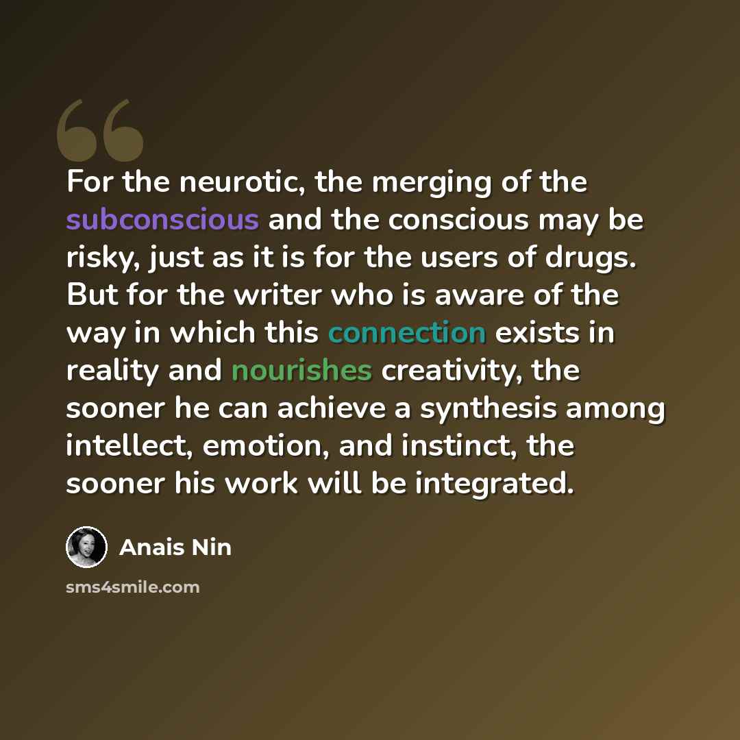 “For the neurotic, the merging of the subconscious and the conscious may be risky, just as it is for the users of drugs. But for the writer who is aware of the way in which this connection exists in reality and nourishes creativity, the sooner he can achieve a synthesis among intellect, emotion…” quote by Anais Nin