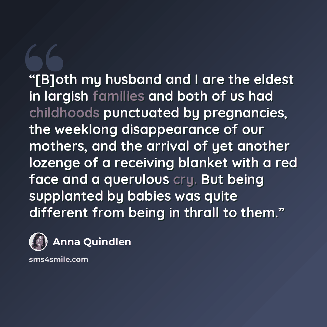 “[B]oth my husband and I are the eldest in largish families and both of us had childhoods punctuated by pregnancies, the weeklong disappearance of our mothers, and the arrival of yet another lozenge of a receiving blanket with a red face and a querulous cry. But being supplanted by babies was quite…” quote by Anna Quindlen