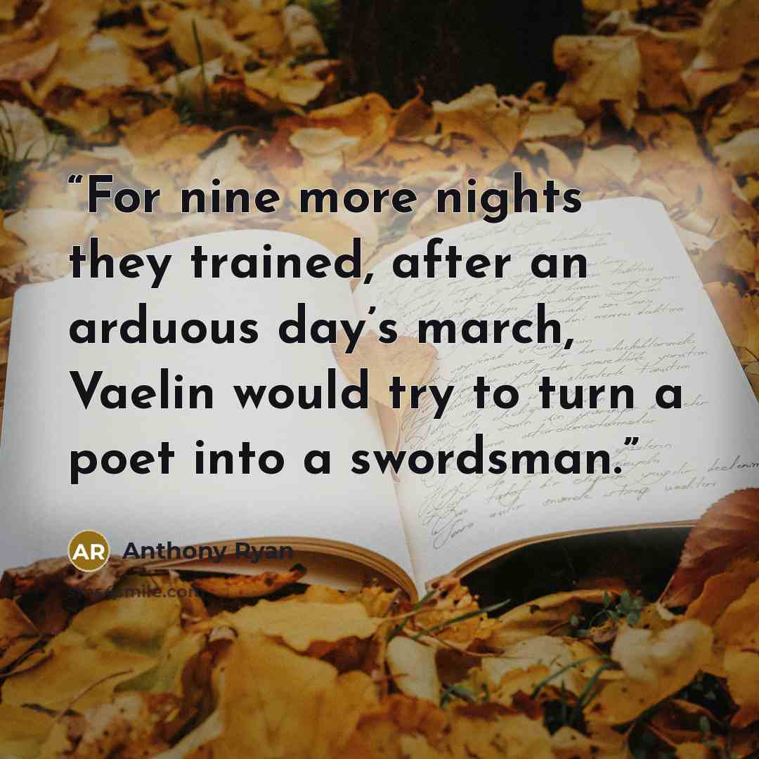 “For nine more nights they trained, after an arduous day’s march, Vaelin would try to turn a poet into a swordsman.” quote by Anthony Ryan
