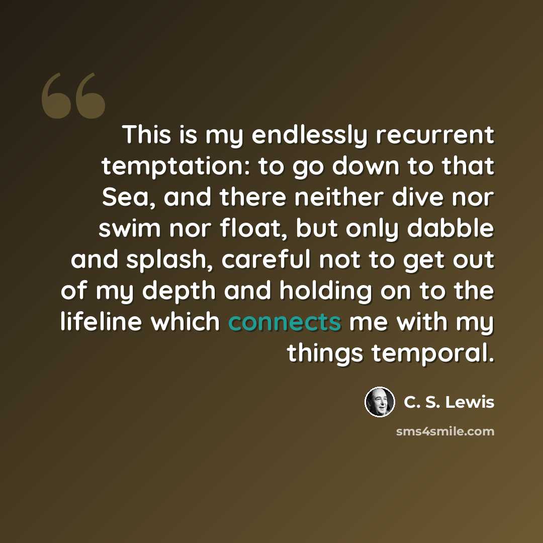 “This is my endlessly recurrent temptation: to go down to that Sea, and there neither dive nor swim nor float, but only dabble and splash, careful not to get out of my depth and holding on to the lifeline which connects me with my things temporal.” quote by C. S. Lewis