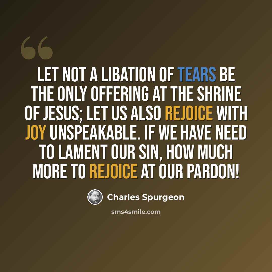 “Let not a libation of tears be the only offering at the shrine of Jesus; let us also rejoice with joy unspeakable. If we have need to lament our sin, how much more to rejoice at our pardon!” quote by Charles Spurgeon