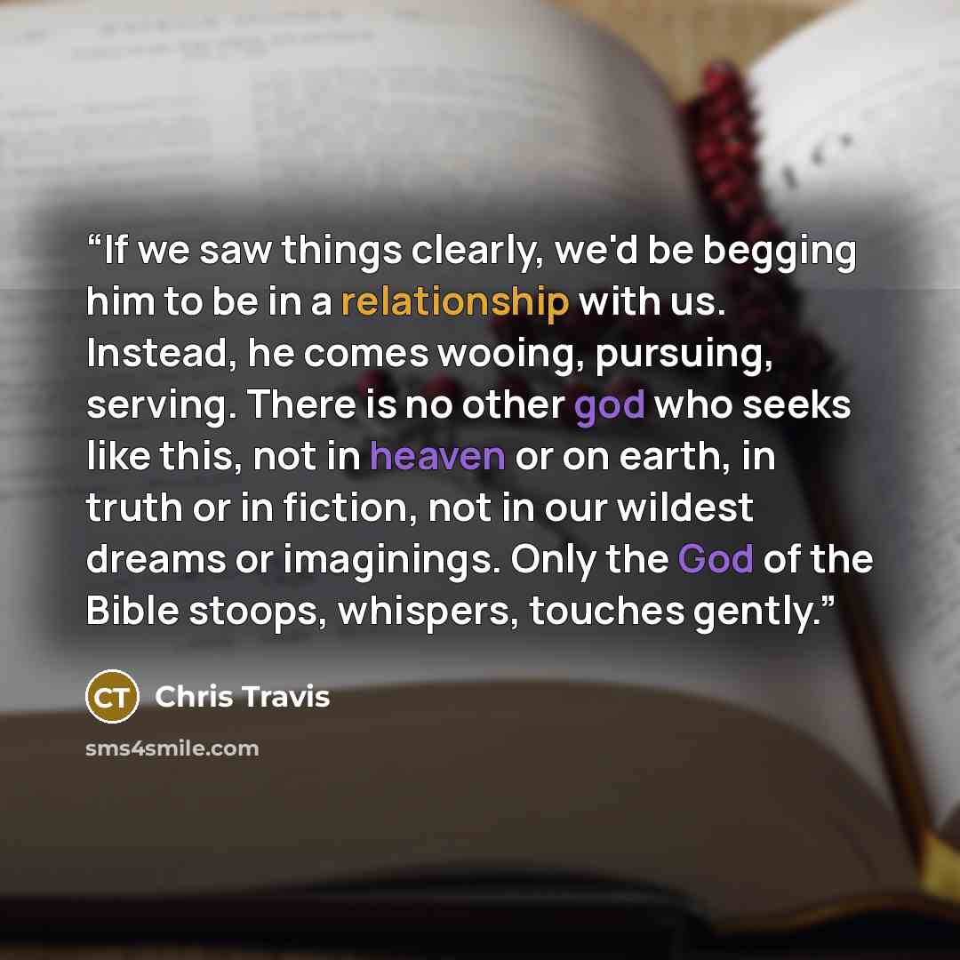 “If we saw things clearly, we'd be begging him to be in a relationship with us. Instead, he comes wooing, pursuing, serving. There is no other god who seeks like this, not in heaven or on earth, in truth or in fiction, not in our wildest dreams or imaginings. Only the God of the Bible stoops…” quote by Chris Travis