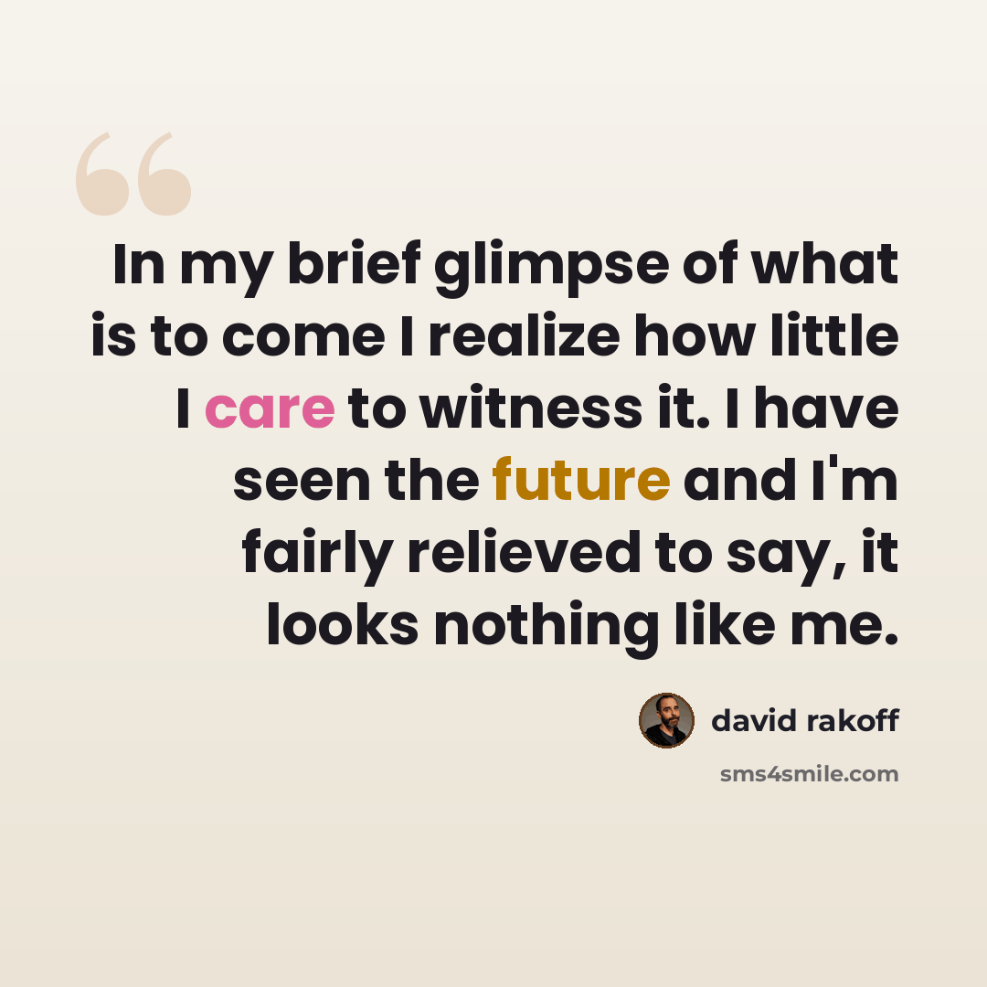 “In my brief glimpse of what is to come I realize how little I care to witness it. I have seen the future and I'm fairly relieved to say, it looks nothing like me.” quote by David Rakoff