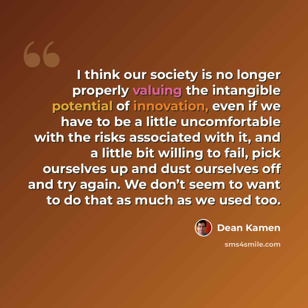 “I think our society is no longer properly valuing the intangible potential of innovation, even if we have to be a little uncomfortable with the risks associated with it, and a little bit willing to fail, pick ourselves up and dust ourselves off and try again. We don’t seem to want to do that as…” quote by Dean Kamen