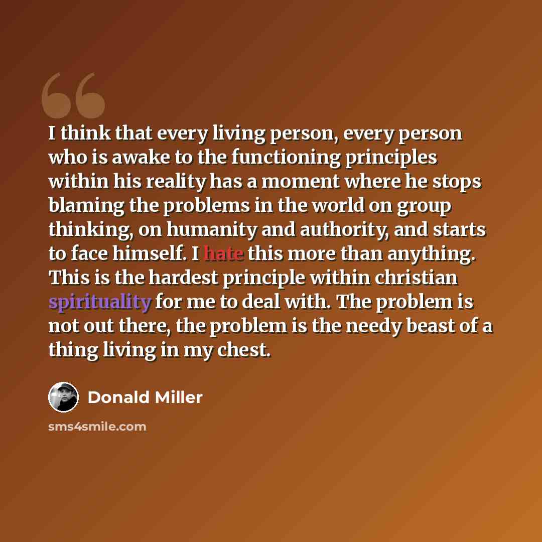“I think that every living person, every person who is awake to the functioning principles within his reality has a moment where he stops blaming the problems in the world on group thinking, on humanity and authority, and starts to face himself. I hate this more than anything. This is the hardest…” quote by Donald Miller