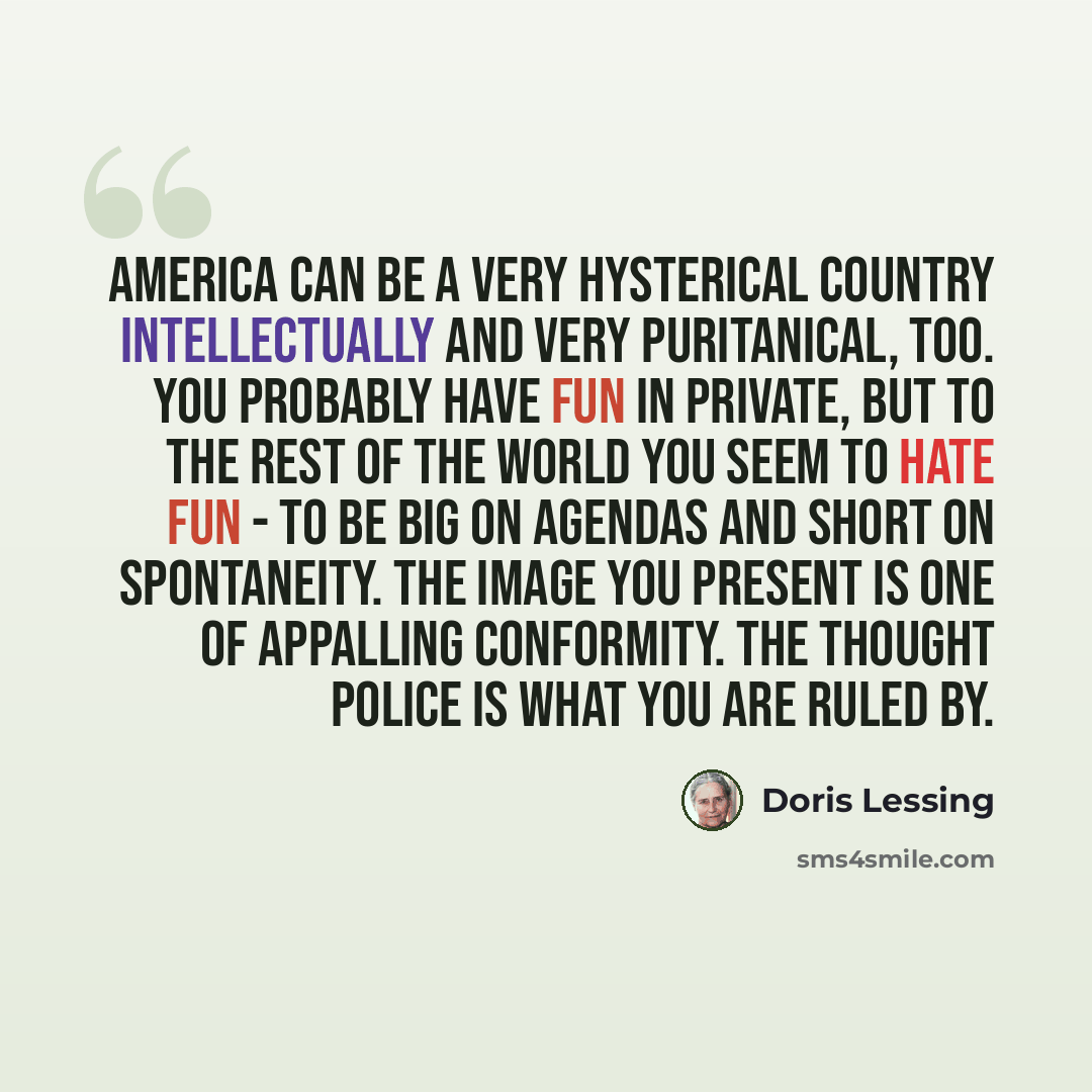 “America can be a very hysterical country intellectually and very puritanical, too. You probably have fun in private, but to the rest of the world you seem to hate fun - to be big on agendas and short on spontaneity. The image you present is one of appalling conformity. The thought police is what…” quote by Doris Lessing