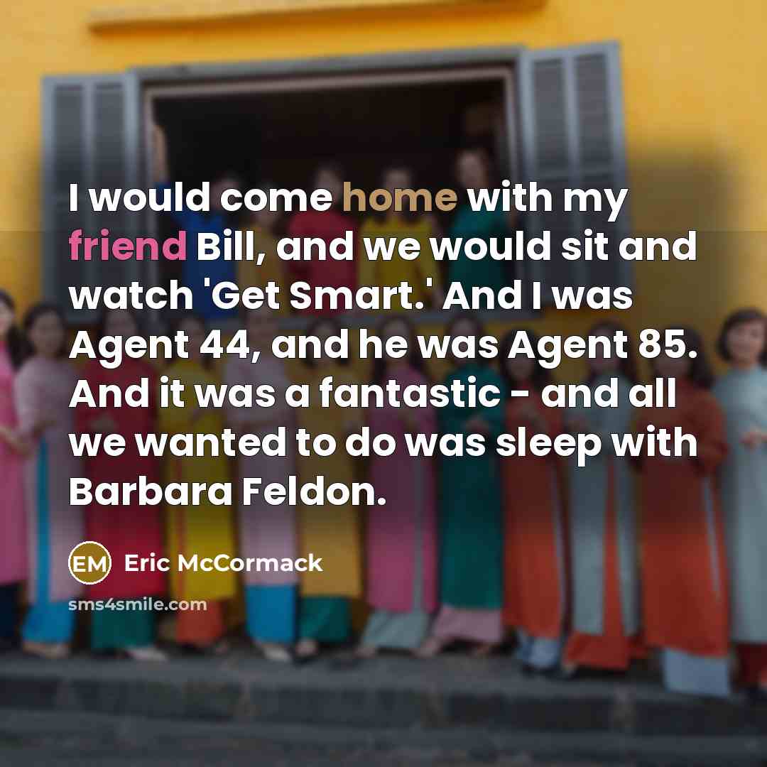 “I would come home with my friend Bill, and we would sit and watch 'Get Smart.' And I was Agent 44, and he was Agent 85. And it was a fantastic - and all we wanted to do was sleep with Barbara Feldon.” quote by Eric McCormack