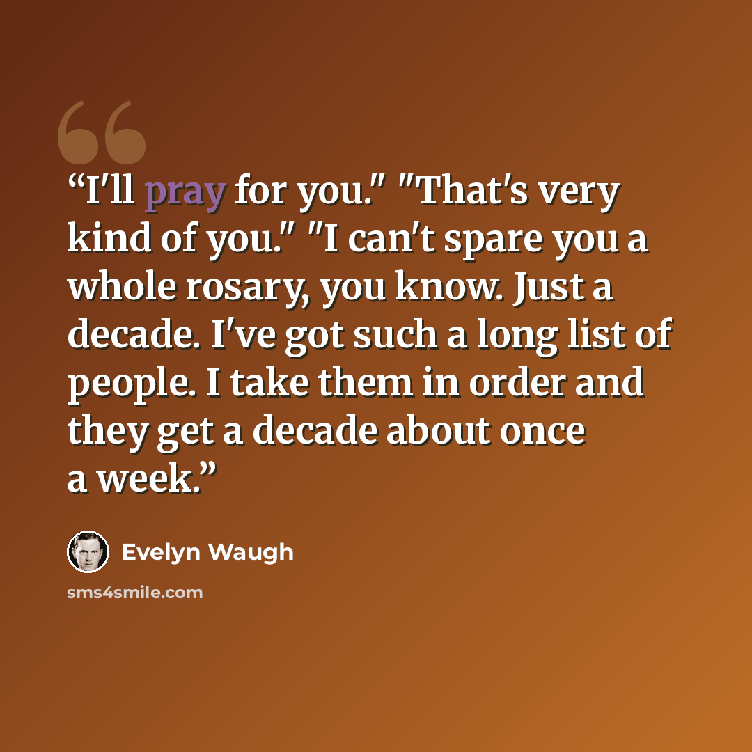 “I'll pray for you." "That's very kind of you." "I can't spare you a whole rosary, you know. Just a decade. I've got such a long list of people. I take them in order and they get a decade about once a week.” quote by Evelyn Waugh
