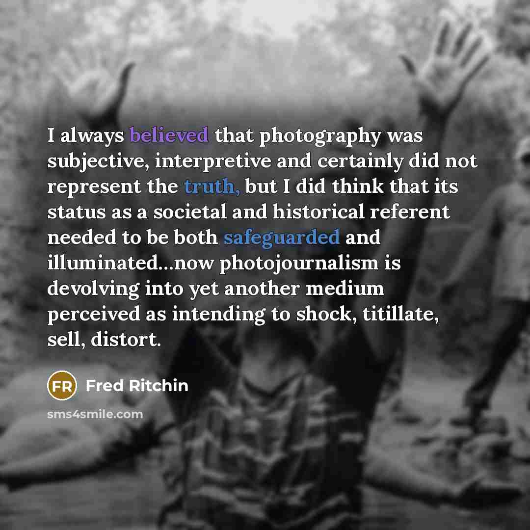 “I always believed that photography was subjective, interpretive and certainly did not represent the truth, but I did think that its status as a societal and historical referent needed to be both safeguarded and illuminated…now photojournalism is devolving into yet another medium perceived as…” quote by Fred Ritchin