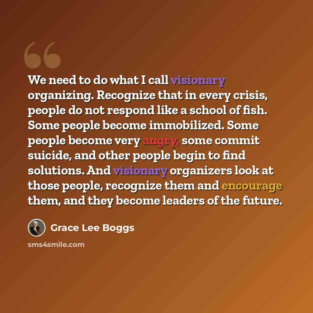 “We need to do what I call visionary organizing. Recognize that in every crisis, people do not respond like a school of fish. Some people become immobilized. Some people become very angry, some commit suicide, and other people begin to find solutions. And visionary organizers look at those people…” quote by Grace Lee Boggs