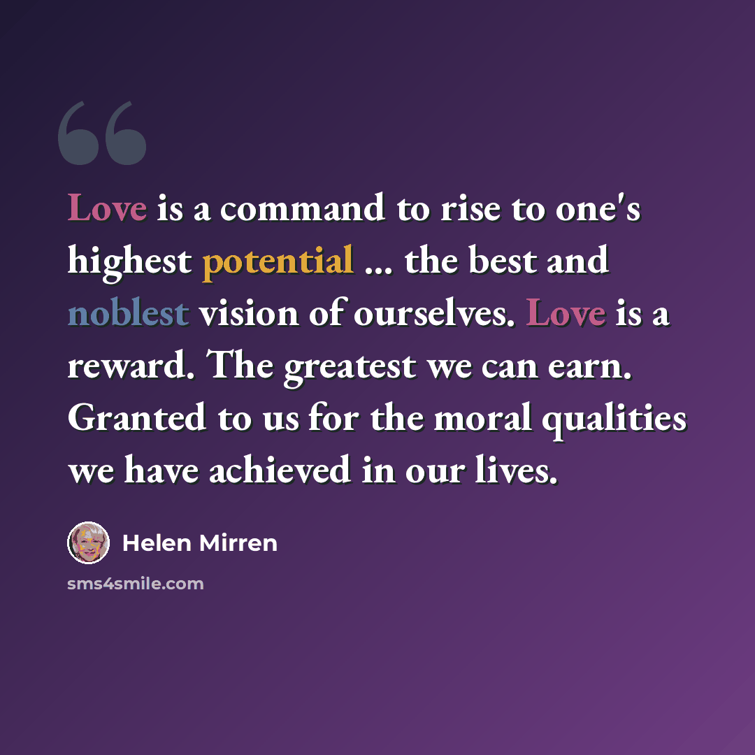 “Love is a command to rise to one's highest potential ... the best and noblest vision of ourselves. Love is a reward. The greatest we can earn. Granted to us for the moral qualities we have achieved in our lives.” quote by Helen Mirren