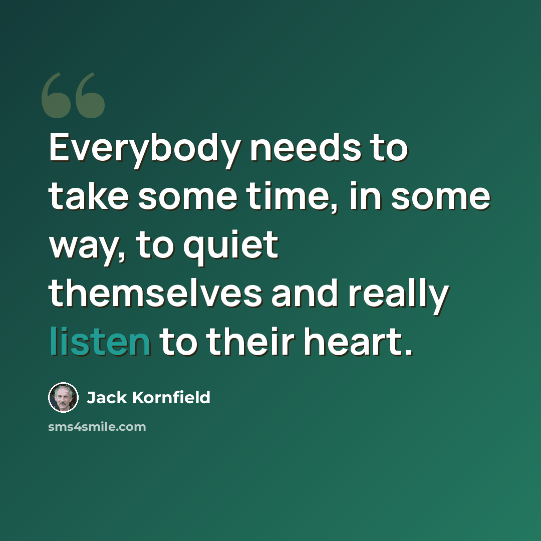 “Everybody needs to take some time, in some way, to quiet themselves and really listen to their heart.” quote by Jack Kornfield