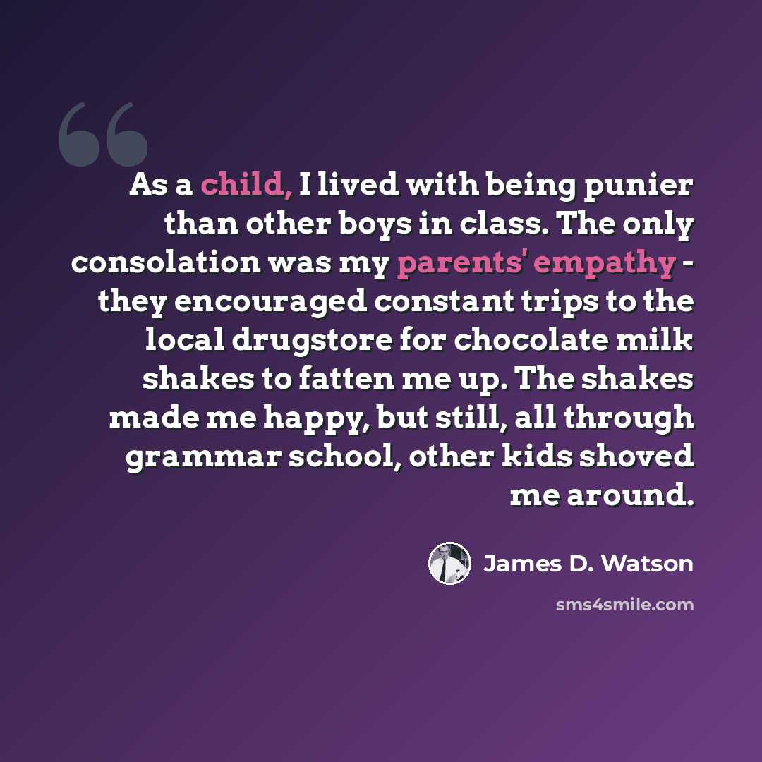 “As a child, I lived with being punier than other boys in class. The only consolation was my parents' empathy - they encouraged constant trips to the local drugstore for chocolate milk shakes to fatten me up. The shakes made me happy, but still, all through grammar school, other kids shoved me…” quote by James D. Watson