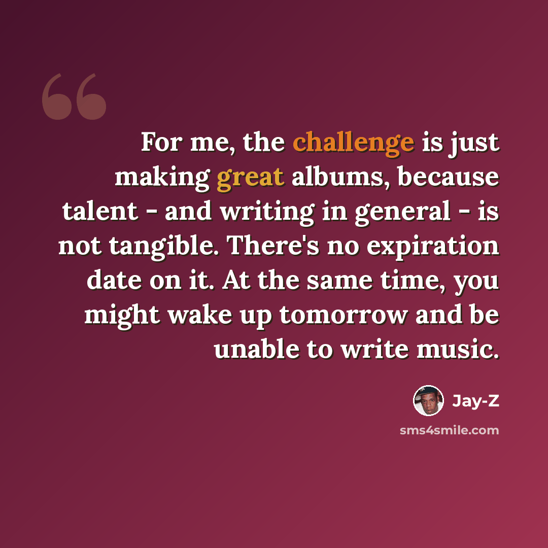 “For me, the challenge is just making great albums, because talent - and writing in general - is not tangible. There's no expiration date on it. At the same time, you might wake up tomorrow and be unable to write music.” quote by Jay-Z