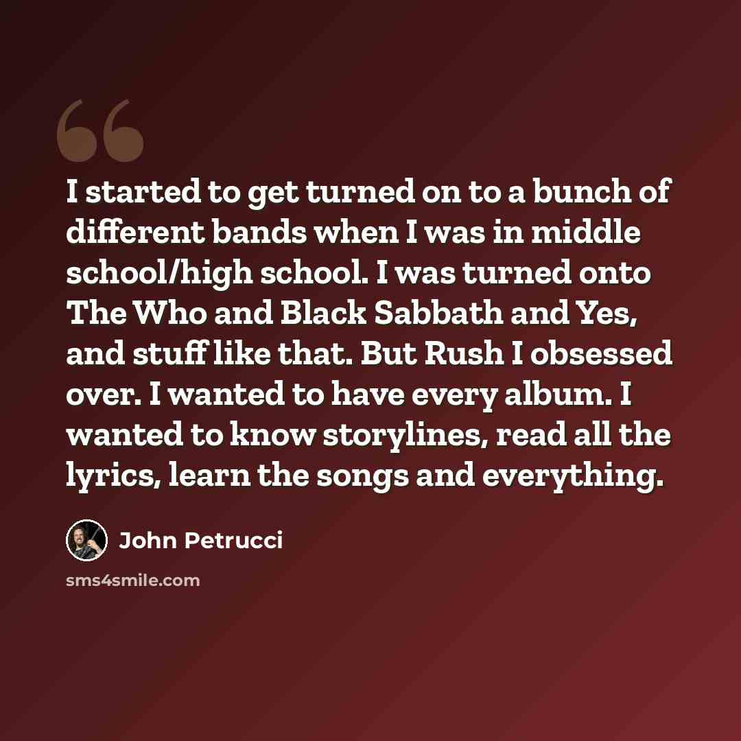 “I started to get turned on to a bunch of different bands when I was in middle school/high school. I was turned onto The Who and Black Sabbath and Yes, and stuff like that. But Rush I obsessed over. I wanted to have every album. I wanted to know storylines, read all the lyrics, learn the songs and…” quote by John Petrucci