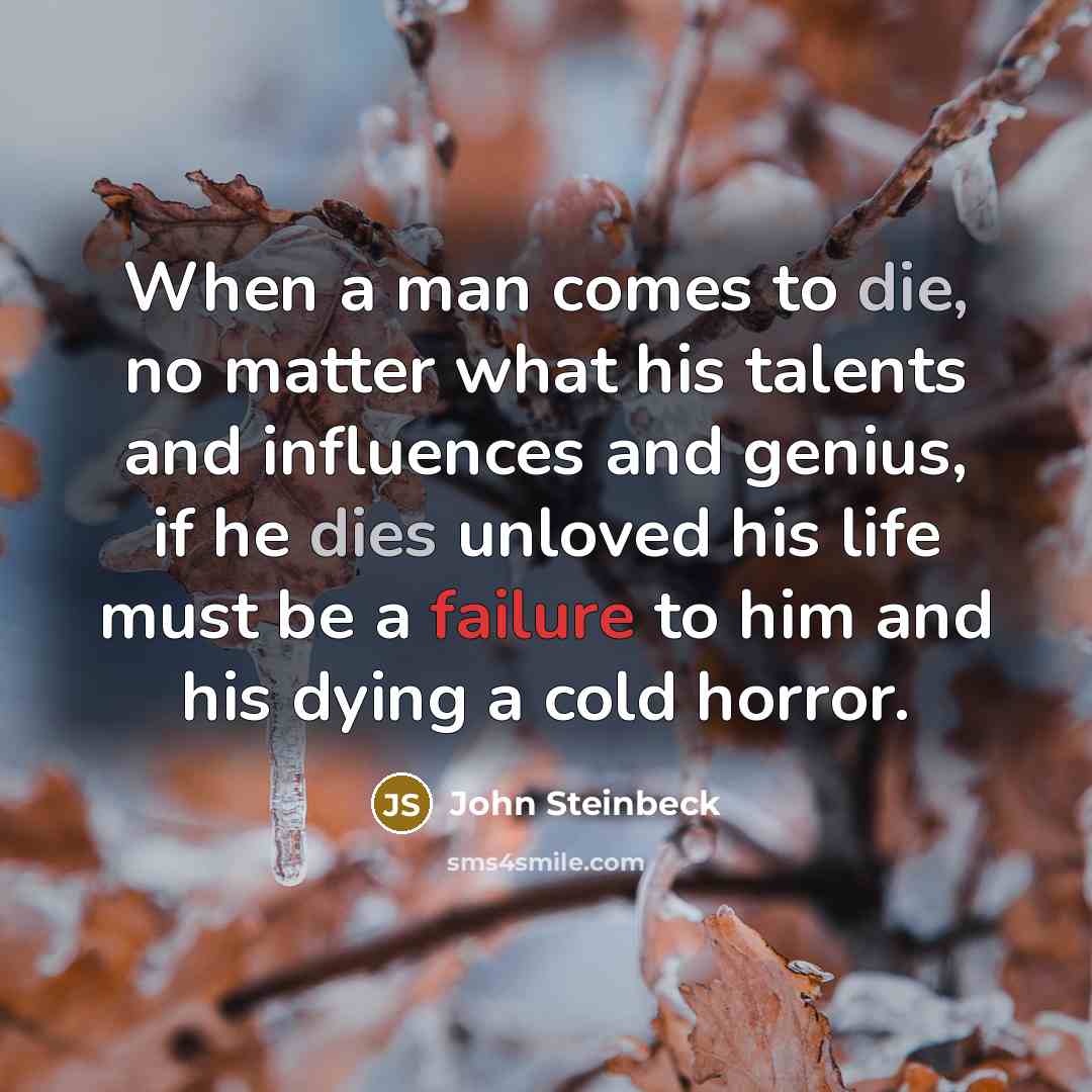 “When a man comes to die, no matter what his talents and influences and genius, if he dies unloved his life must be a failure to him and his dying a cold horror.” quote by John Steinbeck