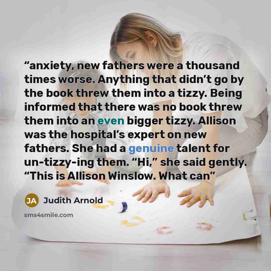 “anxiety, new fathers were a thousand times worse. Anything that didn’t go by the book threw them into a tizzy. Being informed that there was no book threw them into an even bigger tizzy. Allison was the hospital’s expert on new fathers. She had a genuine talent for un-tizzy-ing them. “Hi,” she…” quote by Judith Arnold