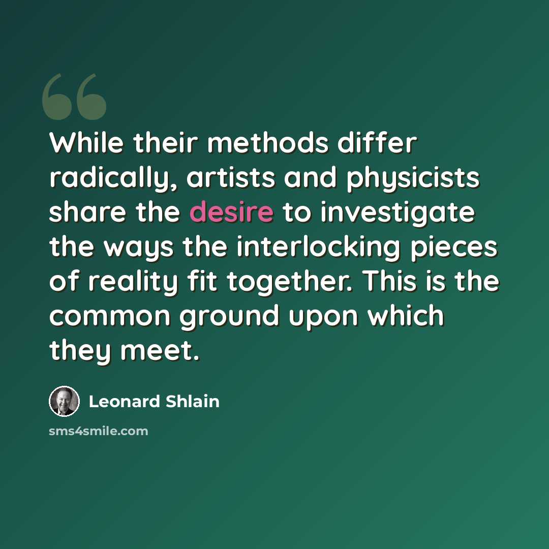 “While their methods differ radically, artists and physicists share the desire to investigate the ways the interlocking pieces of reality fit together. This is the common ground upon which they meet.” quote by Leonard Shlain