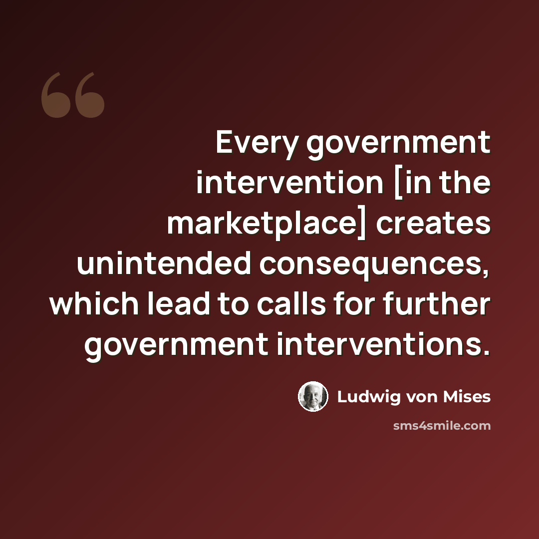 “Every government intervention [in the marketplace] creates unintended consequences, which lead to calls for further government interventions.” quote by Ludwig von Mises